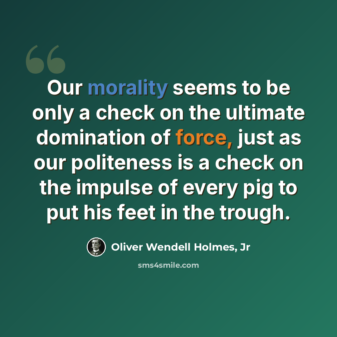 “Our morality seems to be only a check on the ultimate domination of force, just as our politeness is a check on the impulse of every pig to put his feet in the trough.” quote by Oliver Wendell Holmes, Jr