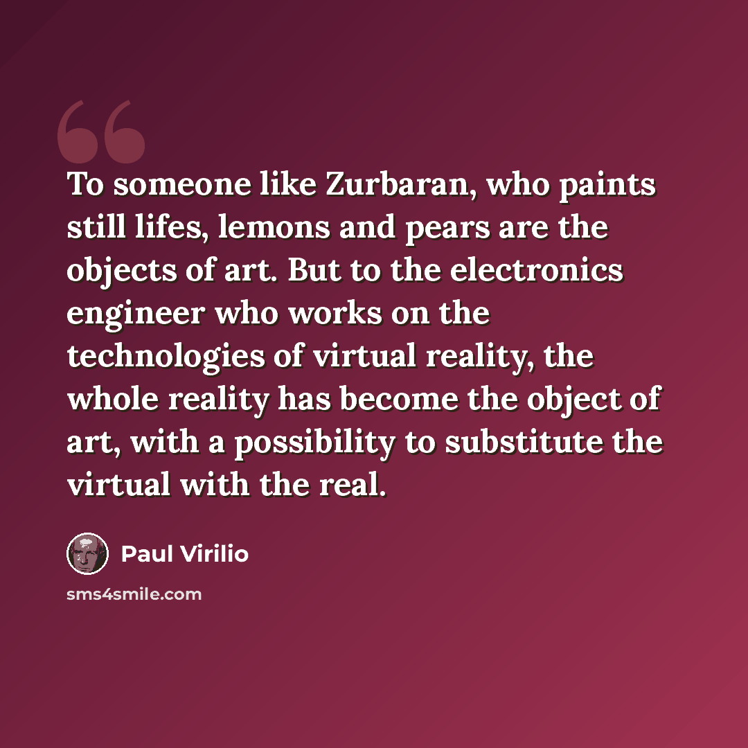 “To someone like Zurbaran, who paints still lifes, lemons and pears are the objects of art. But to the electronics engineer who works on the technologies of virtual reality, the whole reality has become the object of art, with a possibility to substitute the virtual with the real.” quote by Paul Virilio
