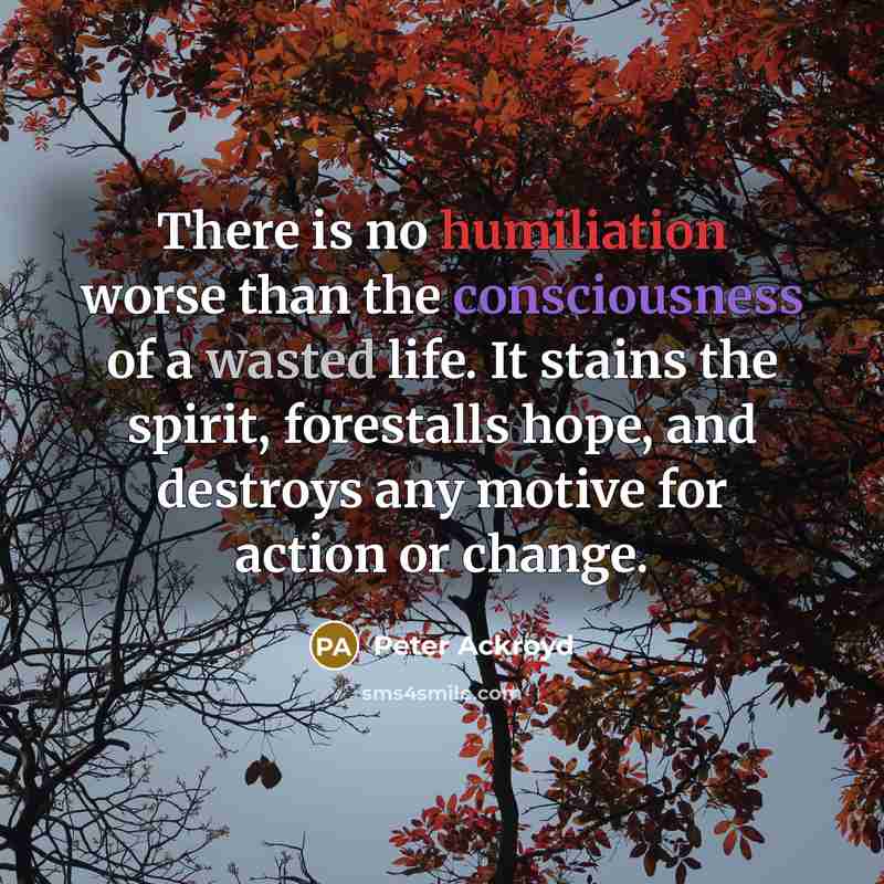 “There is no humiliation worse than the consciousness of a wasted life. It stains the spirit, forestalls hope, and destroys any motive for action or change.” quote by Peter Ackroyd
