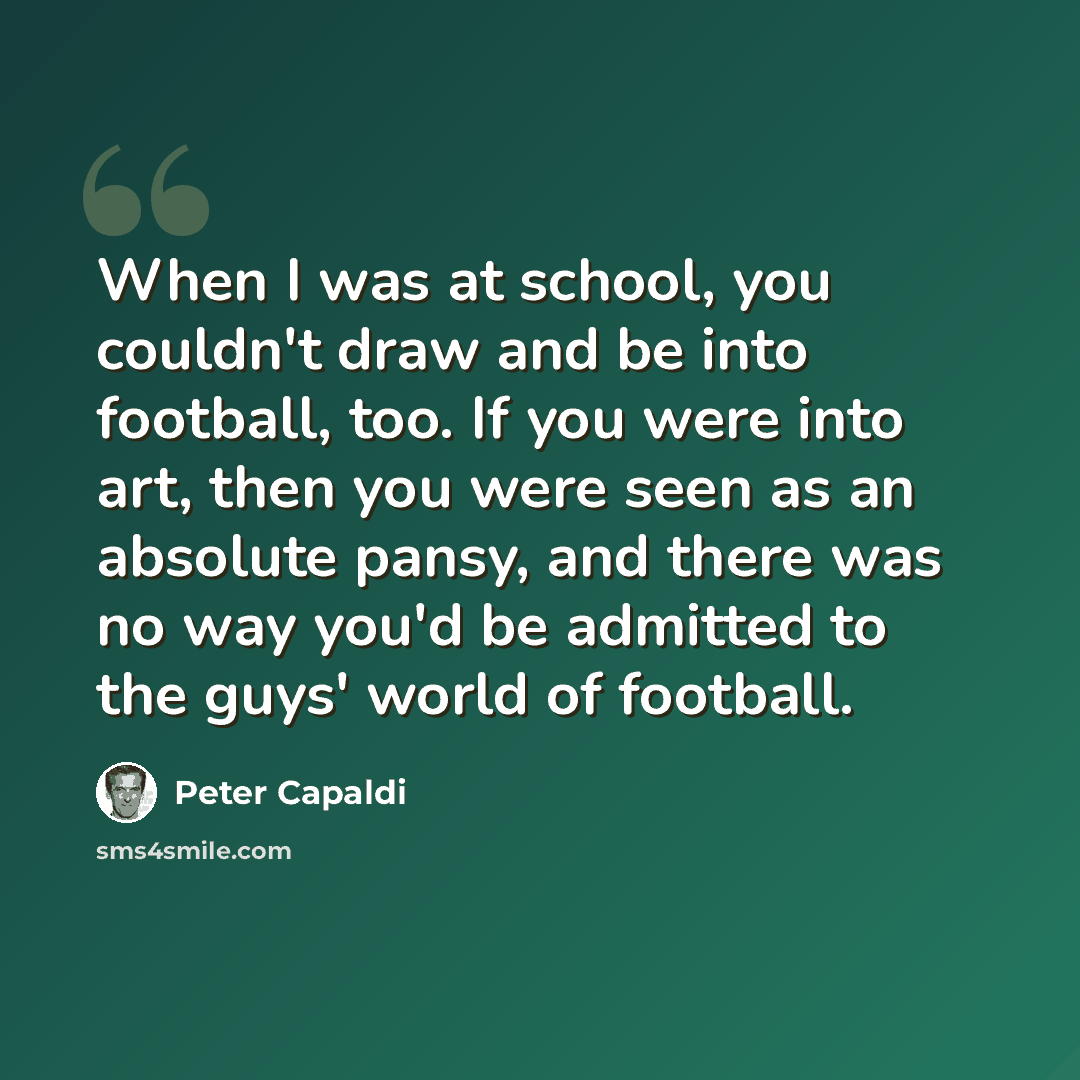 “When I was at school, you couldn't draw and be into football, too. If you were into art, then you were seen as an absolute pansy, and there was no way you'd be admitted to the guys' world of football.” quote by Peter Capaldi