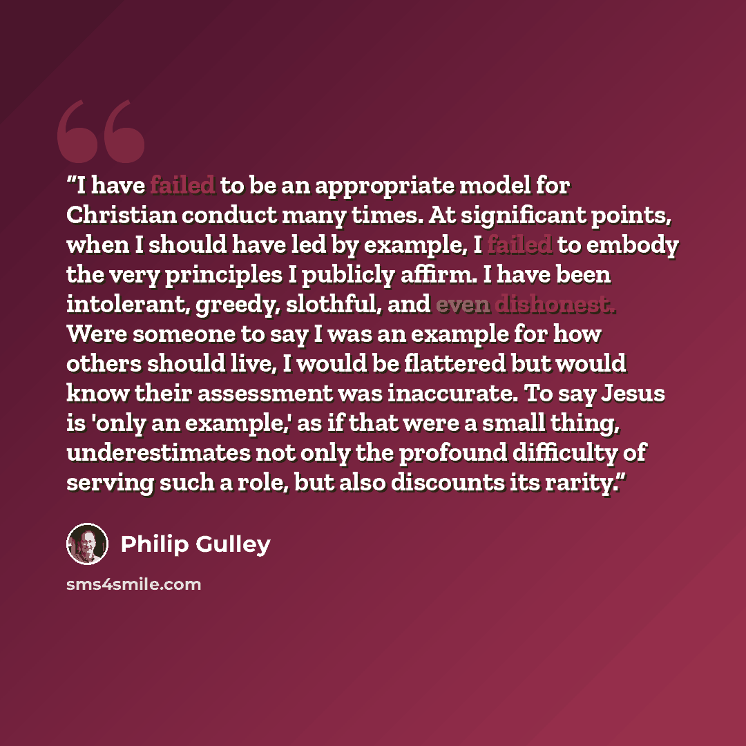 “I have failed to be an appropriate model for Christian conduct many times. At significant points, when I should have led by example, I failed to embody the very principles I publicly affirm. I have been intolerant, greedy, slothful, and even dishonest. Were someone to say I was an example for how…” quote by Philip Gulley