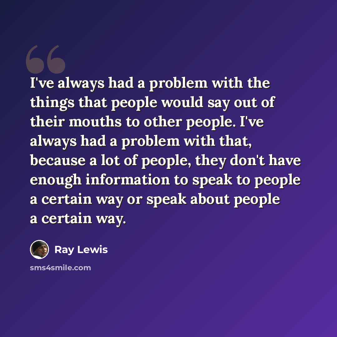 “I've always had a problem with the things that people would say out of their mouths to other people. I've always had a problem with that, because a lot of people, they don't have enough information to speak to people a certain way or speak about people a certain way.” quote by Ray Lewis