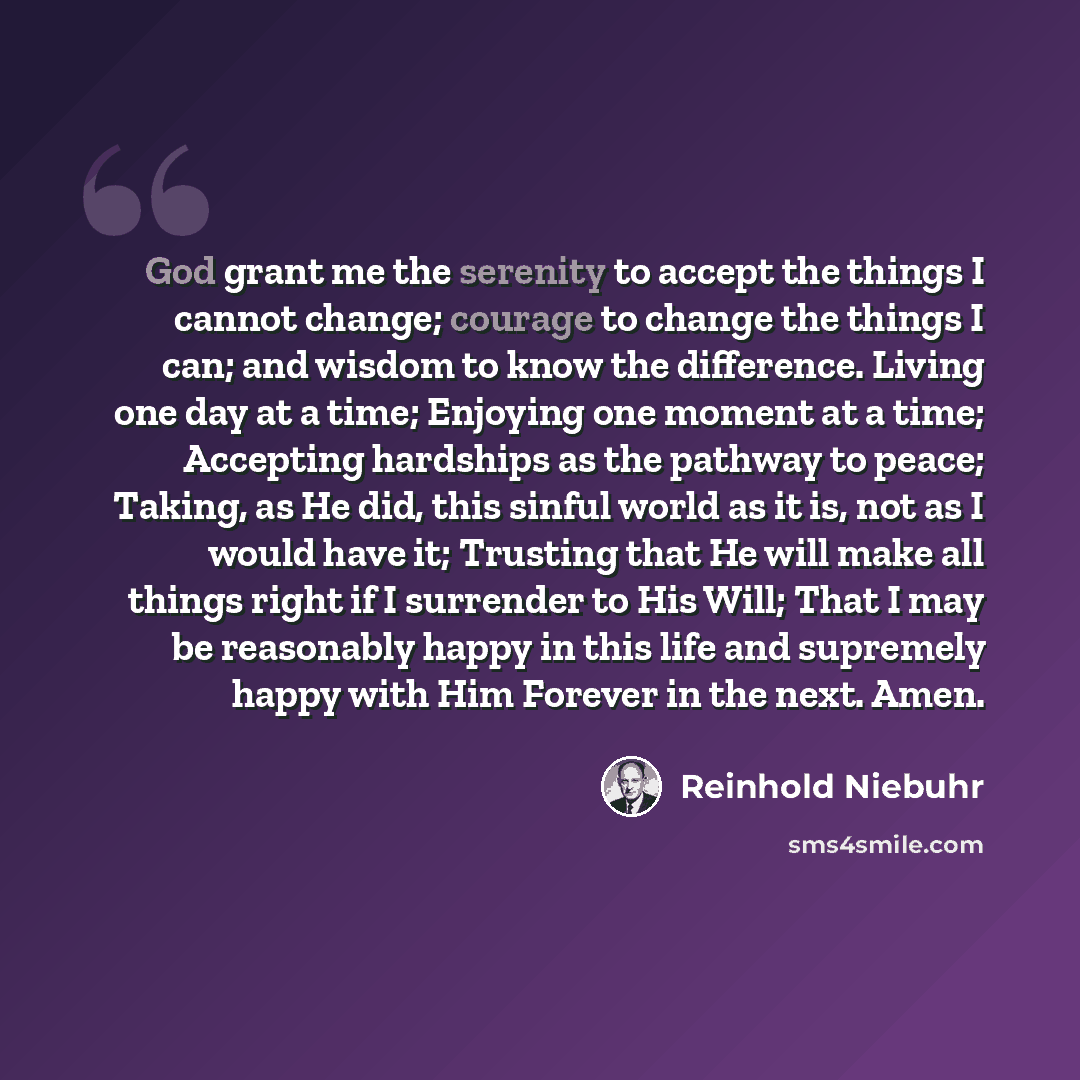 “God grant me the serenity to accept the things I cannot change; courage to change the things I can; and wisdom to know the difference. Living one day at a time; Enjoying one moment at a time; Accepting hardships as the pathway to peace; Taking, as He did, this sinful world as it is, not as I would…” quote by Reinhold Niebuhr