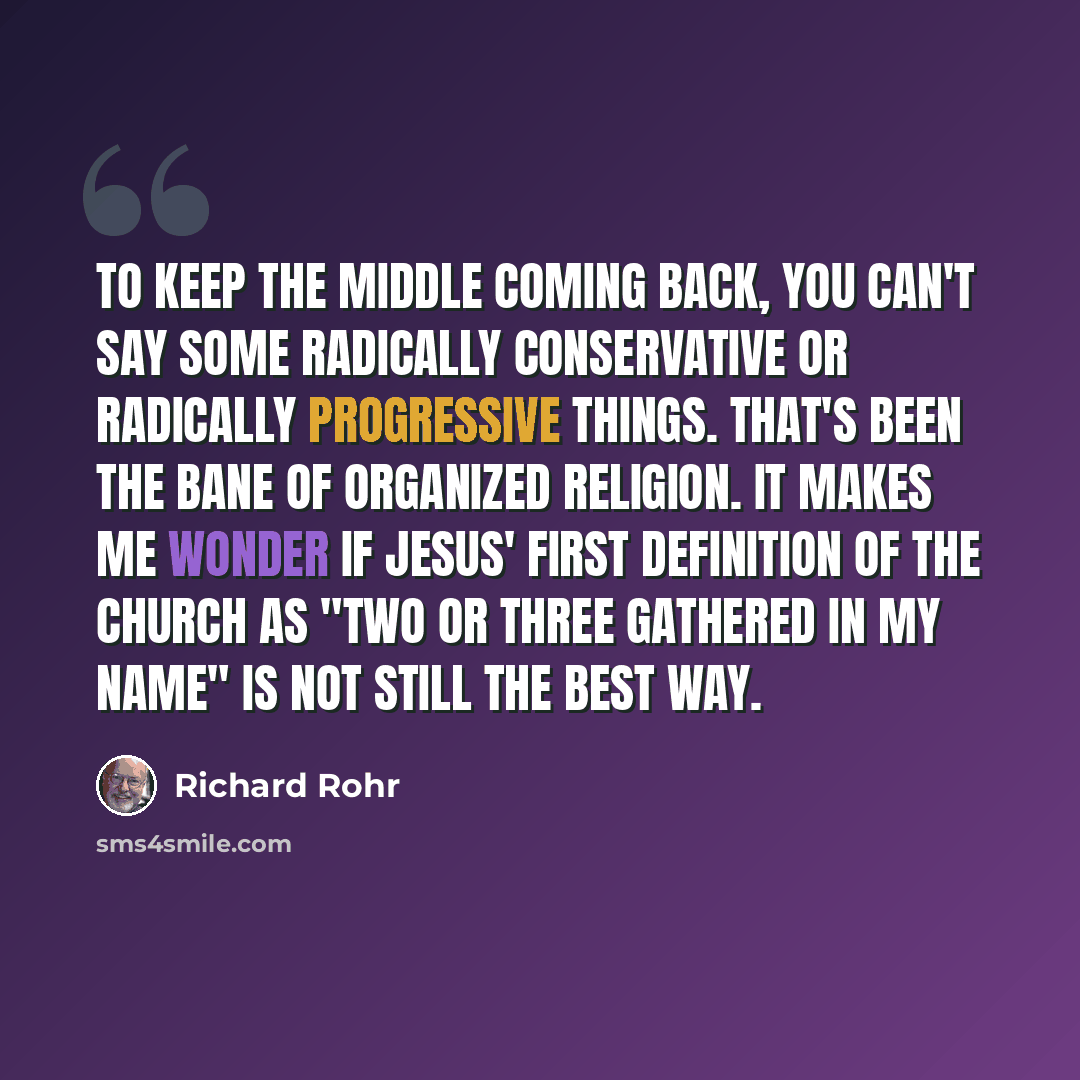 “To keep the middle coming back, you can't say some radically conservative or radically progressive things. That's been the bane of organized religion. It makes me wonder if Jesus' first definition of the church as "two or three gathered in my name" is not still the best way.” quote by Richard Rohr