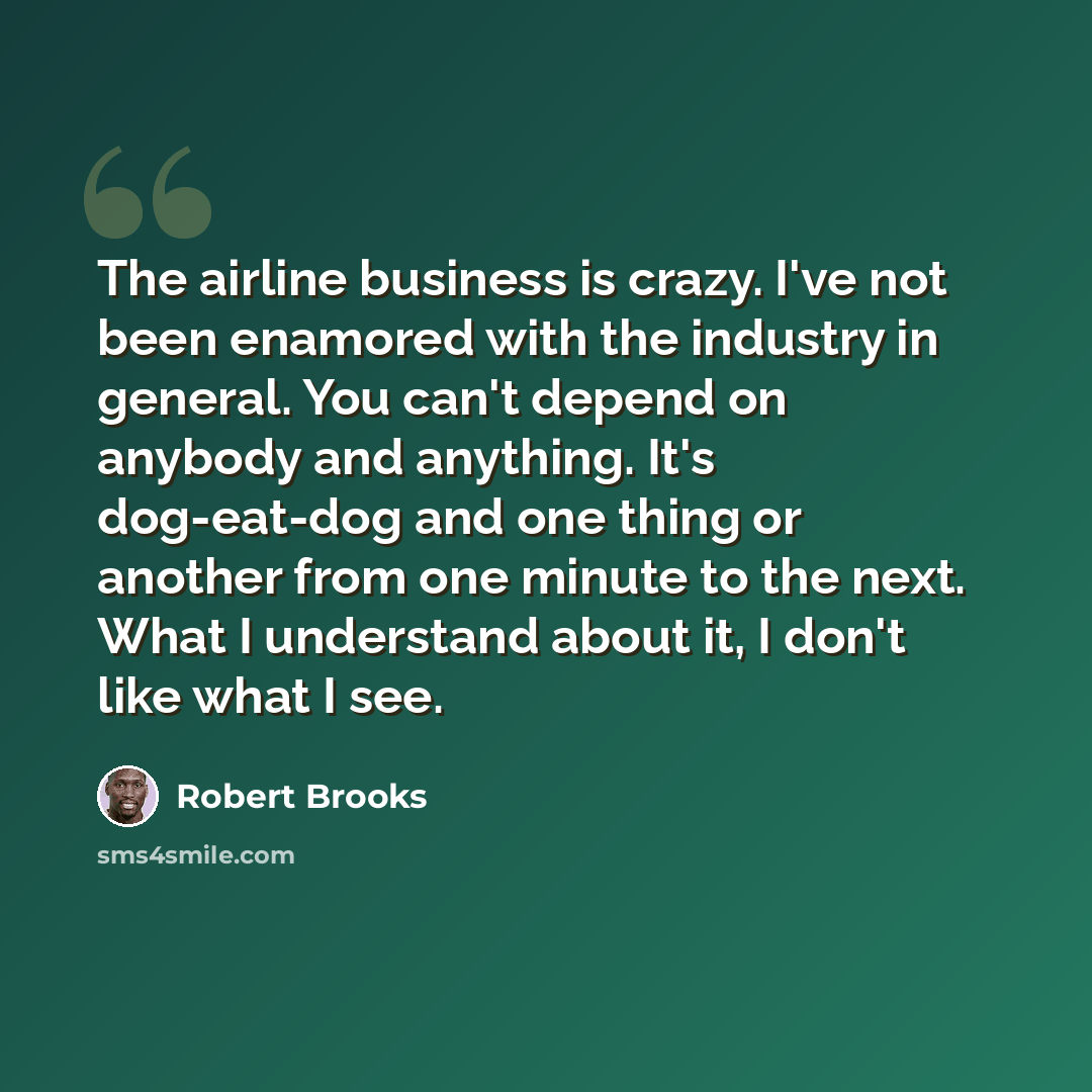 “The airline business is crazy. I've not been enamored with the industry in general. You can't depend on anybody and anything. It's dog-eat-dog and one thing or another from one minute to the next. What I understand about it, I don't like what I see.” quote by Robert Brooks