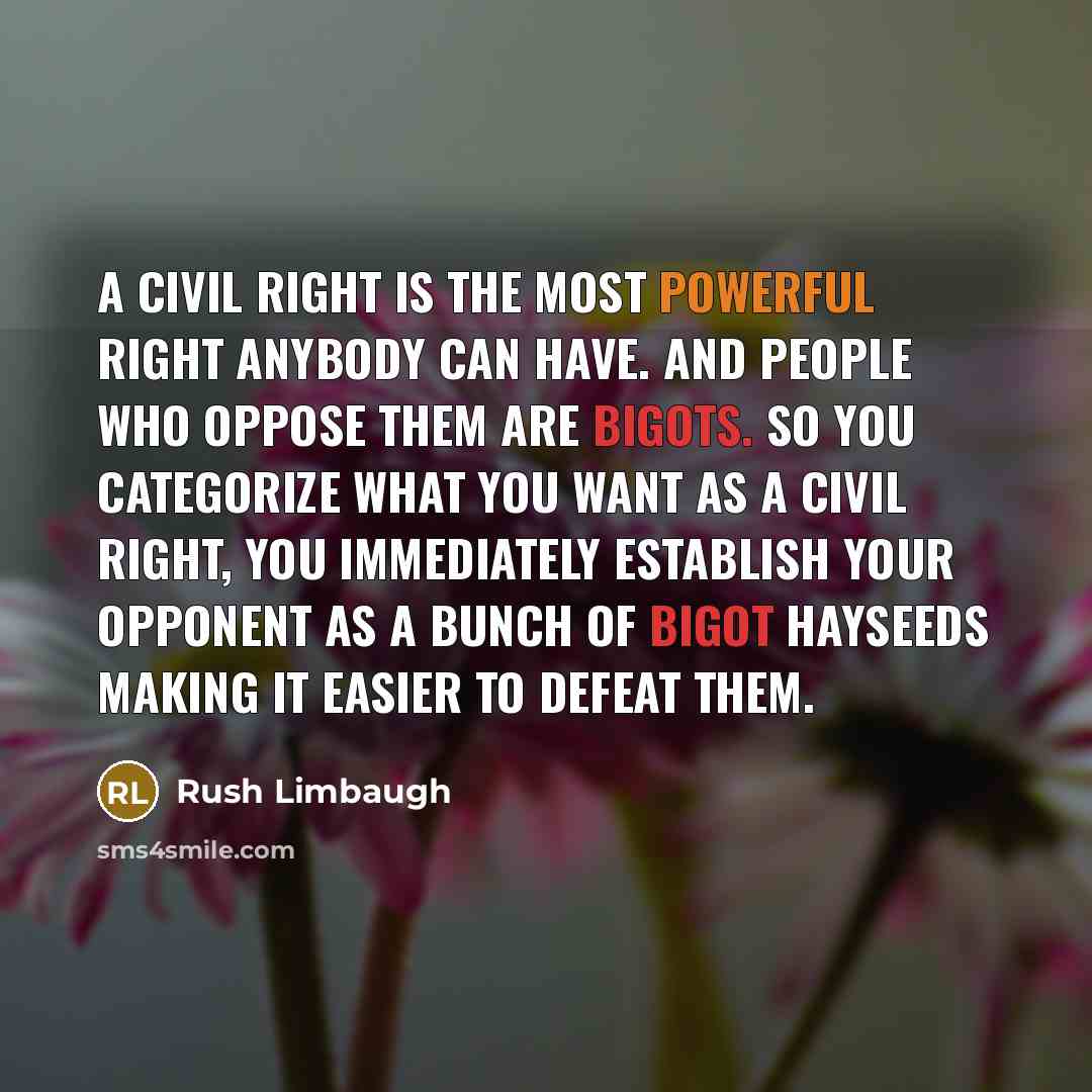 “A civil right is the most powerful right anybody can have. And people who oppose them are bigots. So you categorize what you want as a civil right, you immediately establish your opponent as a bunch of bigot hayseeds making it easier to defeat them.” quote by Rush Limbaugh