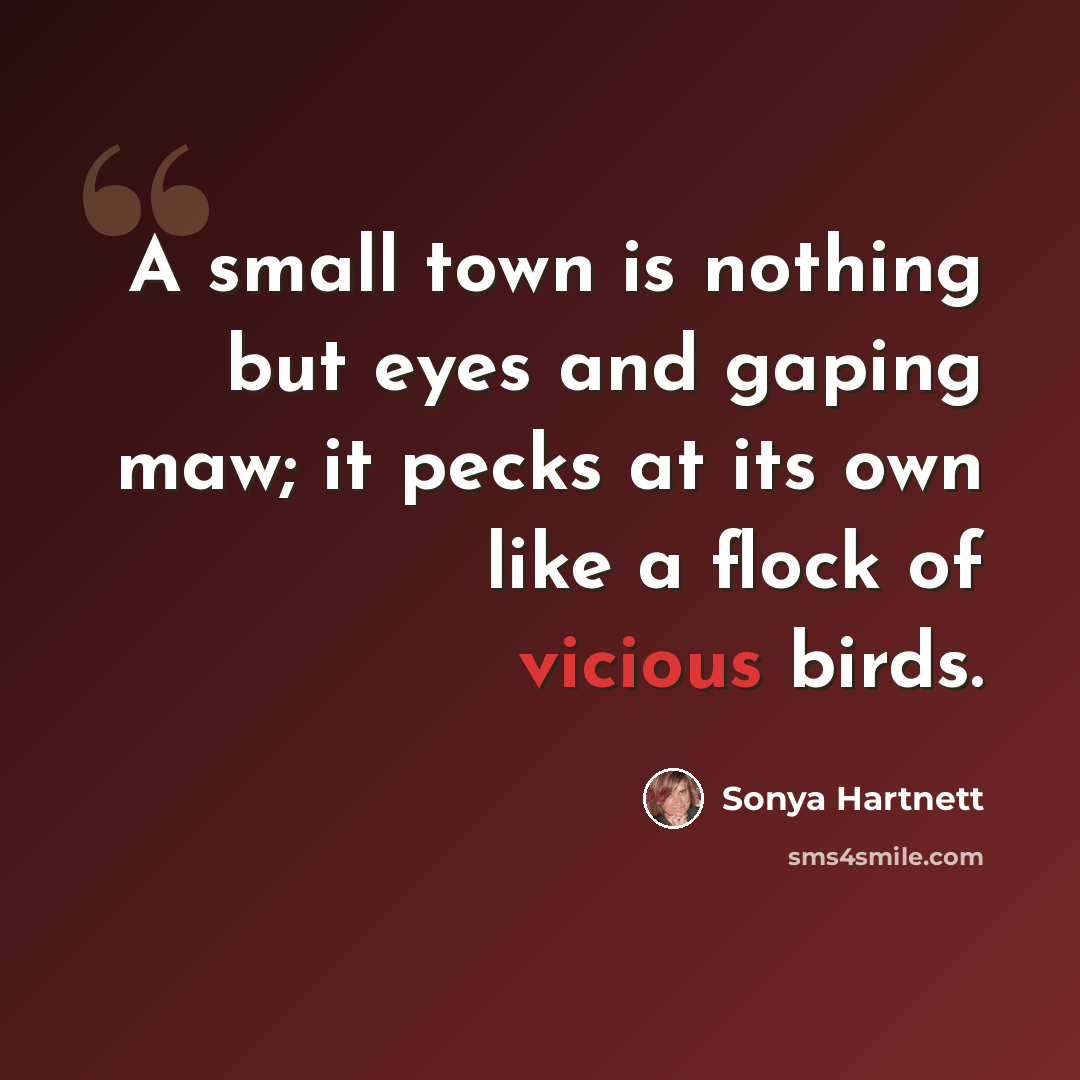 “A small town is nothing but eyes and gaping maw; it pecks at its own like a flock of vicious birds.” quote by Sonya Hartnett