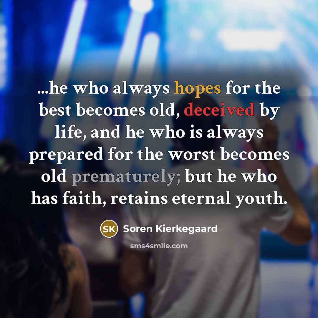 “...he who always hopes for the best becomes old, deceived by life, and he who is always prepared for the worst becomes old prematurely; but he who has faith, retains eternal youth.” quote by Soren Kierkegaard