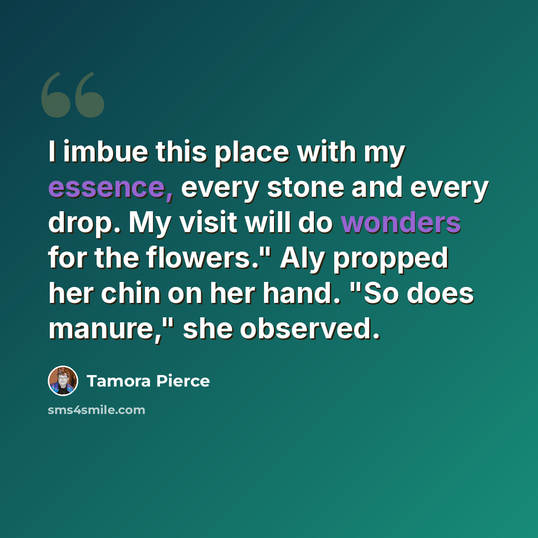 “I imbue this place with my essence, every stone and every drop. My visit will do wonders for the flowers." Aly propped her chin on her hand. "So does manure," she observed.” quote by Tamora Pierce