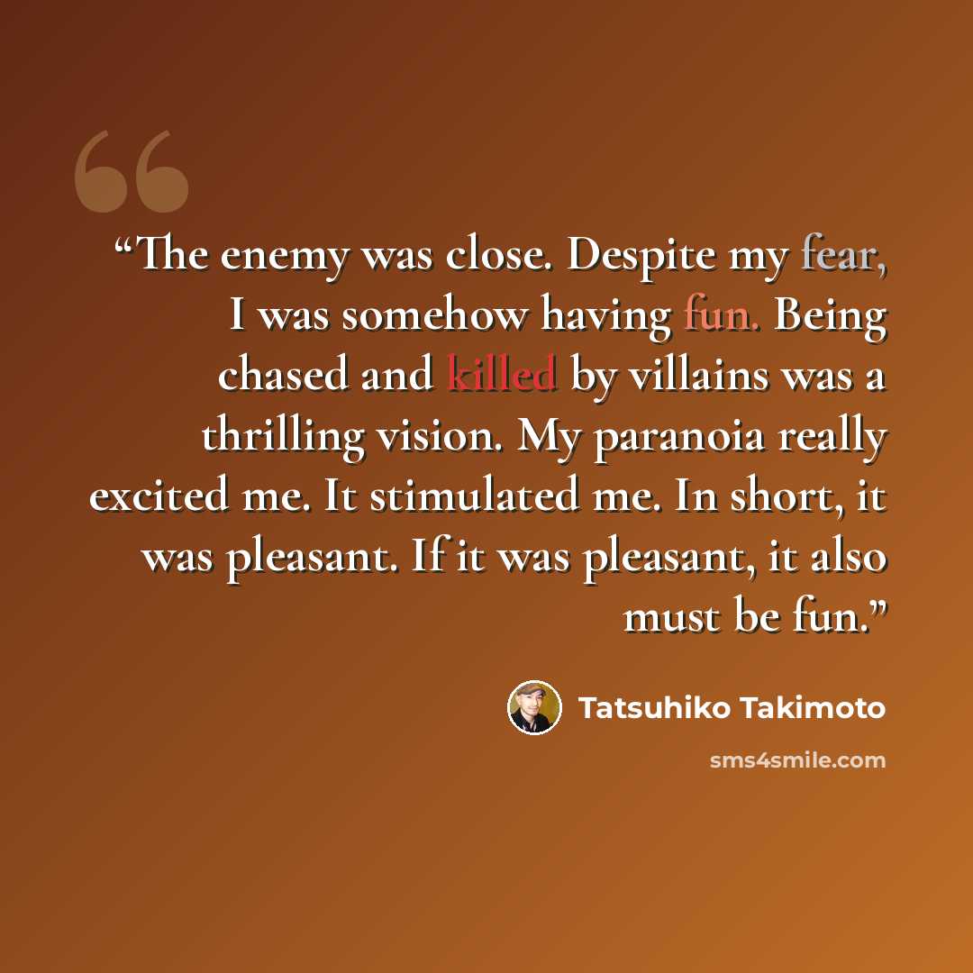 “The enemy was close. Despite my fear, I was somehow having fun. Being chased and killed by villains was a thrilling vision. My paranoia really excited me. It stimulated me. In short, it was pleasant. If it was pleasant, it also must be fun.” quote by Tatsuhiko Takimoto