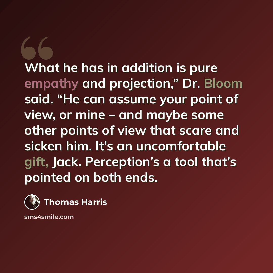 “What he has in addition is pure empathy and projection,” Dr. Bloom said. “He can assume your point of view, or mine – and maybe some other points of view that scare and sicken him. It’s an uncomfortable gift, Jack. Perception’s a tool that’s pointed on both ends.” quote by Thomas Harris