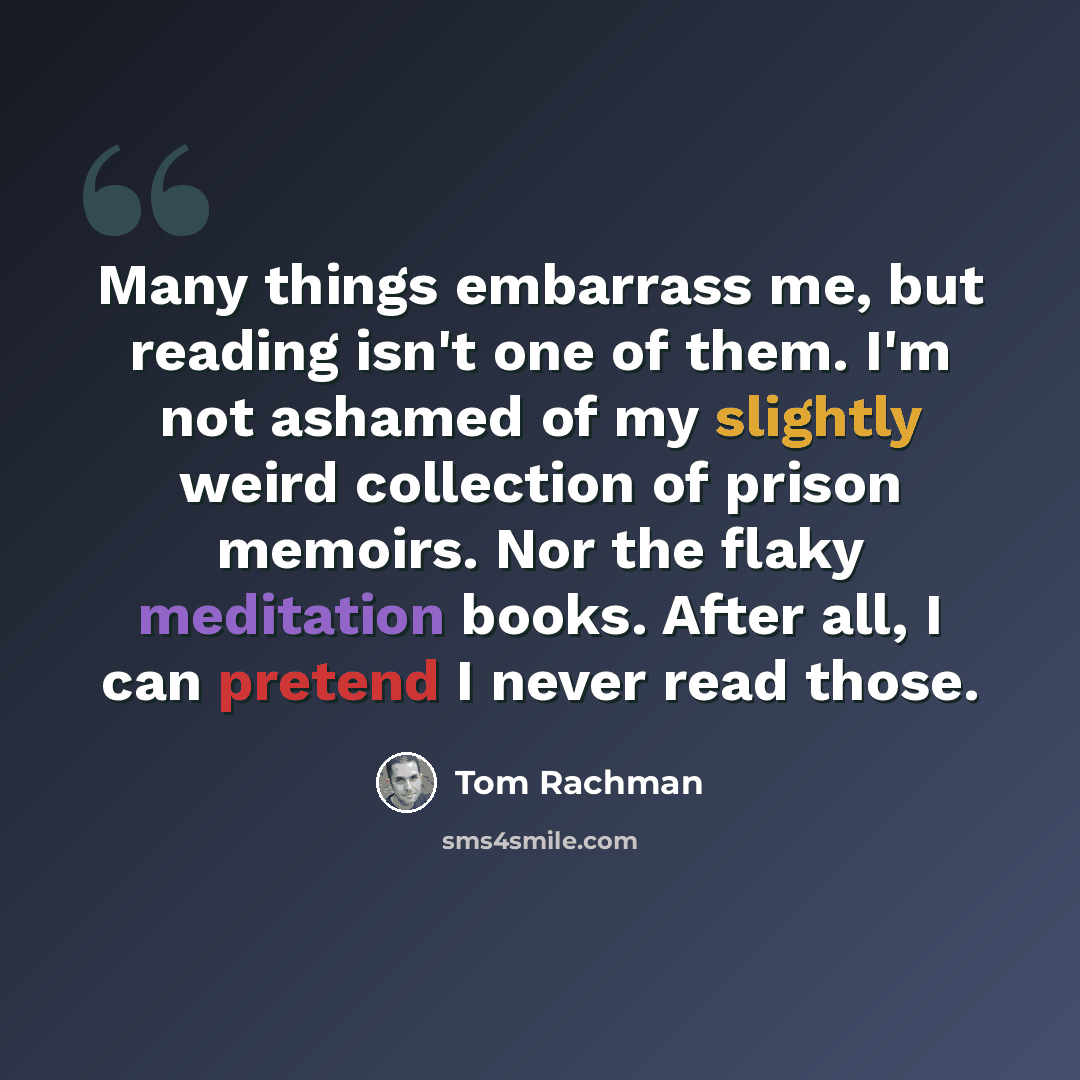“Many things embarrass me, but reading isn't one of them. I'm not ashamed of my slightly weird collection of prison memoirs. Nor the flaky meditation books. After all, I can pretend I never read those.” quote by Tom Rachman