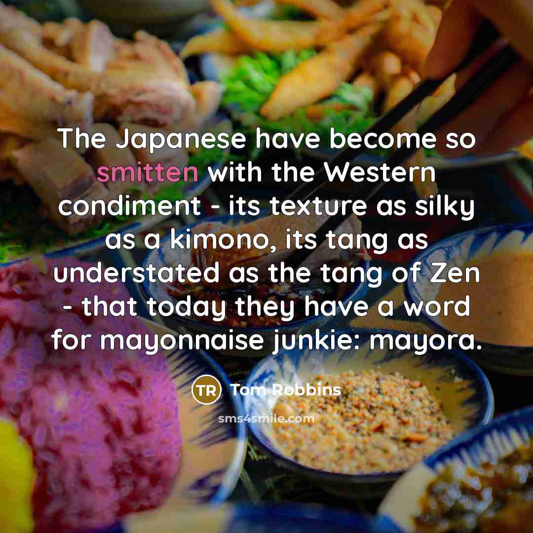 “The Japanese have become so smitten with the Western condiment - its texture as silky as a kimono, its tang as understated as the tang of Zen - that today they have a word for mayonnaise junkie: mayora.” quote by Tom Robbins