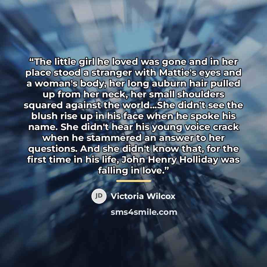 “The little girl he loved was gone and in her place stood a stranger with Mattie's eyes and a woman's body, her long auburn hair pulled up from her neck, her small shoulders squared against the world...She didn't see the blush rise up in his face when he spoke his name. She didn't hear his young…” quote by Victoria Wilcox