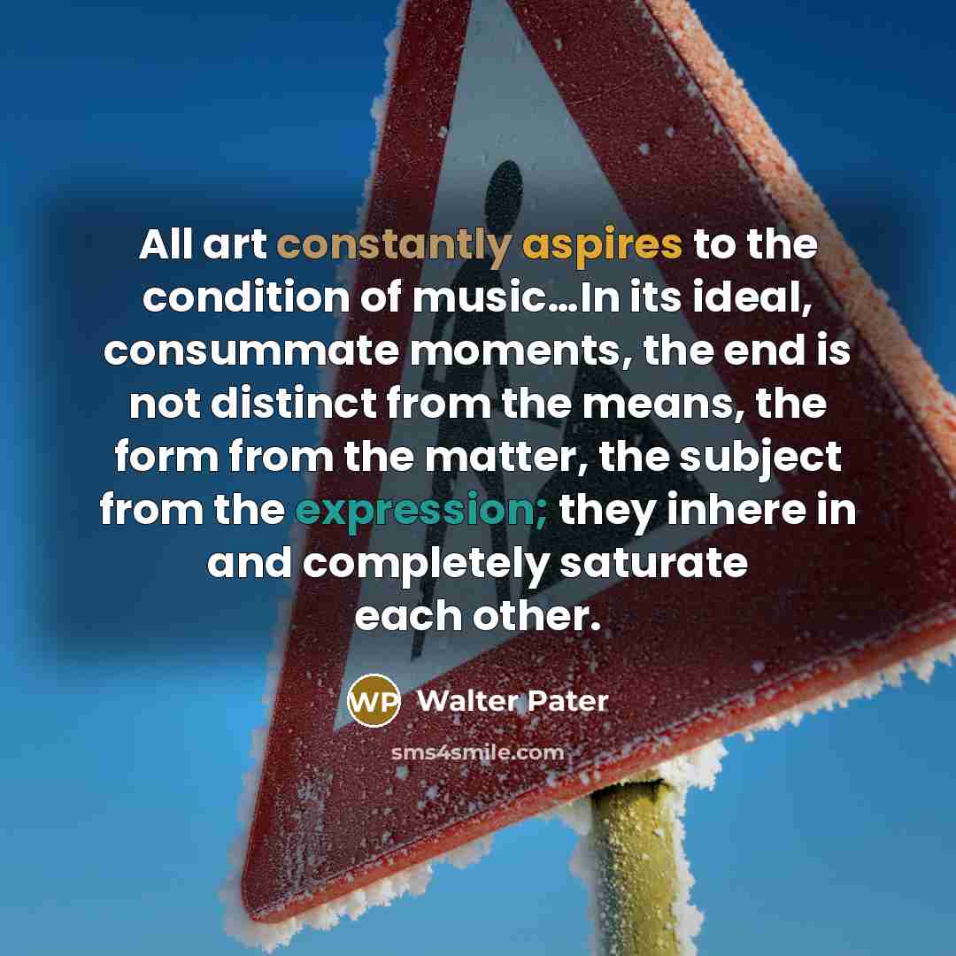 “All art constantly aspires to the condition of music…In its ideal, consummate moments, the end is not distinct from the means, the form from the matter, the subject from the expression; they inhere in and completely saturate each other.” quote by Walter Pater