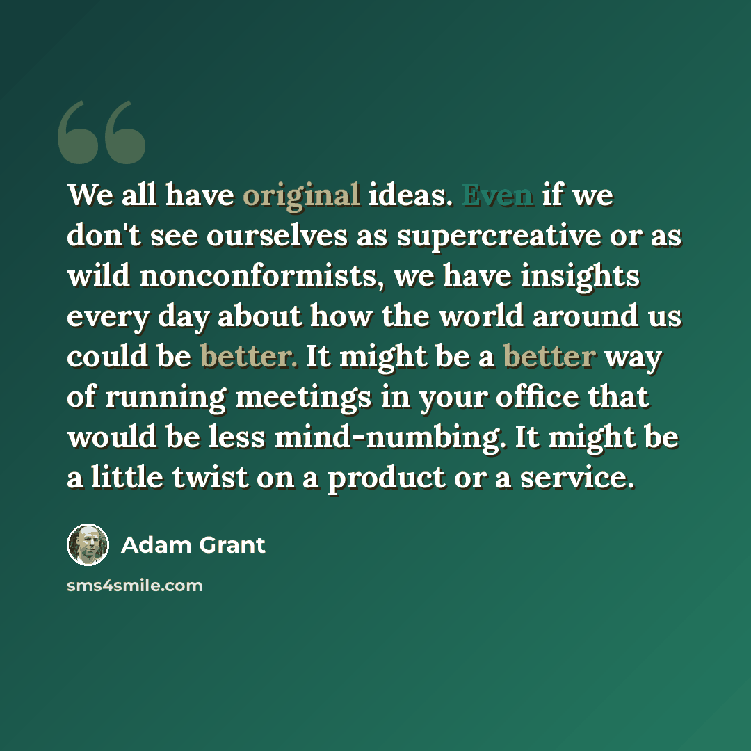 “We all have original ideas. Even if we don't see ourselves as supercreative or as wild nonconformists, we have insights every day about how the world around us could be better. It might be a better way of running meetings in your office that would be less mind-numbing. It might be a little twist…” quote by Adam Grant