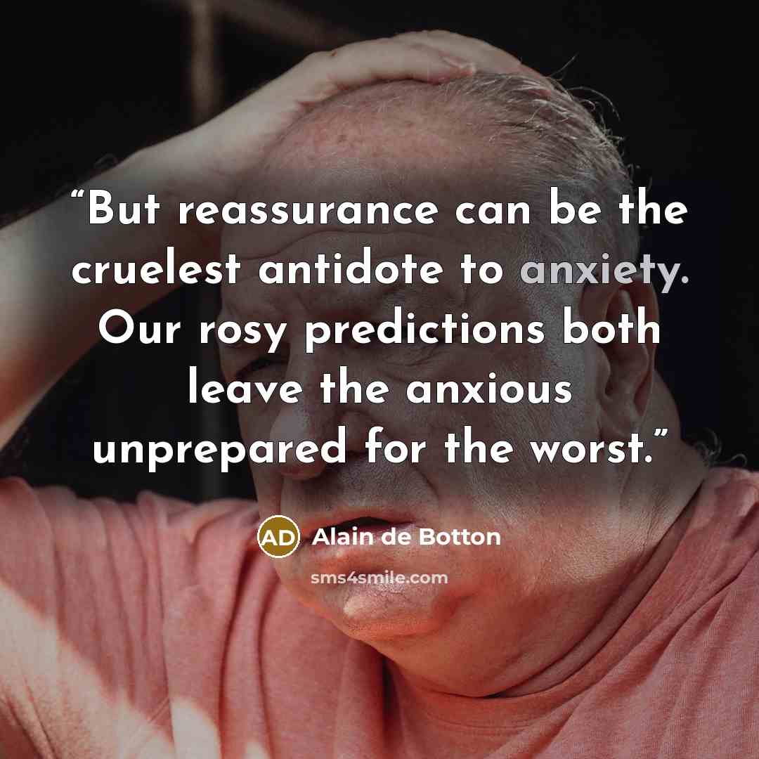 “But reassurance can be the cruelest antidote to anxiety. Our rosy predictions both leave the anxious unprepared for the worst.” quote by Alain de Botton