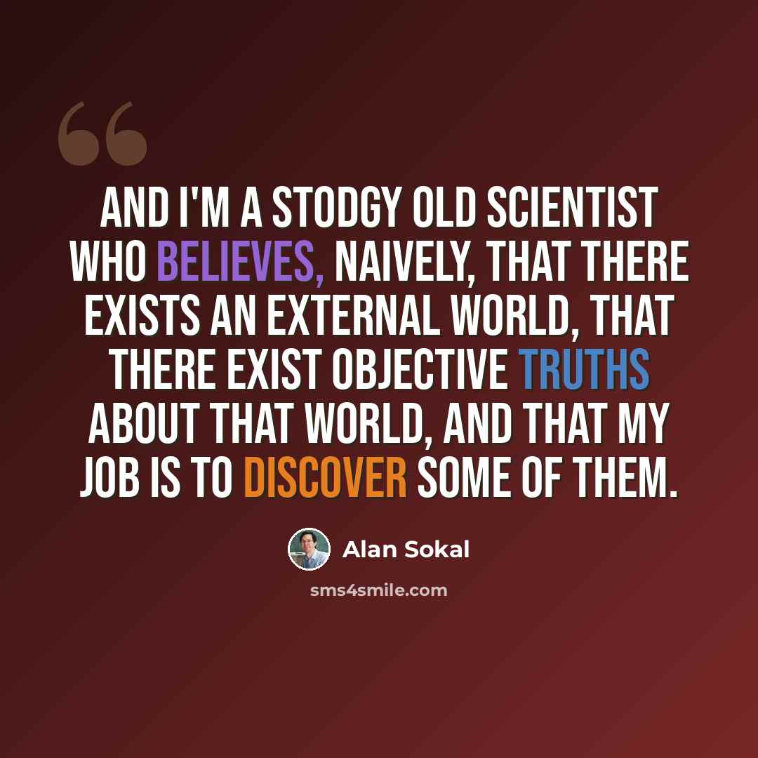 “And I'm a stodgy old scientist who believes, naively, that there exists an external world, that there exist objective truths about that world, and that my job is to discover some of them.” quote by Alan Sokal
