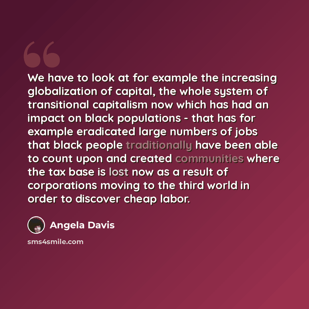 “We have to look at for example the increasing globalization of capital, the whole system of transitional capitalism now which has had an impact on black populations - that has for example eradicated large numbers of jobs that black people traditionally have been able to count upon and created…” quote by Angela Davis