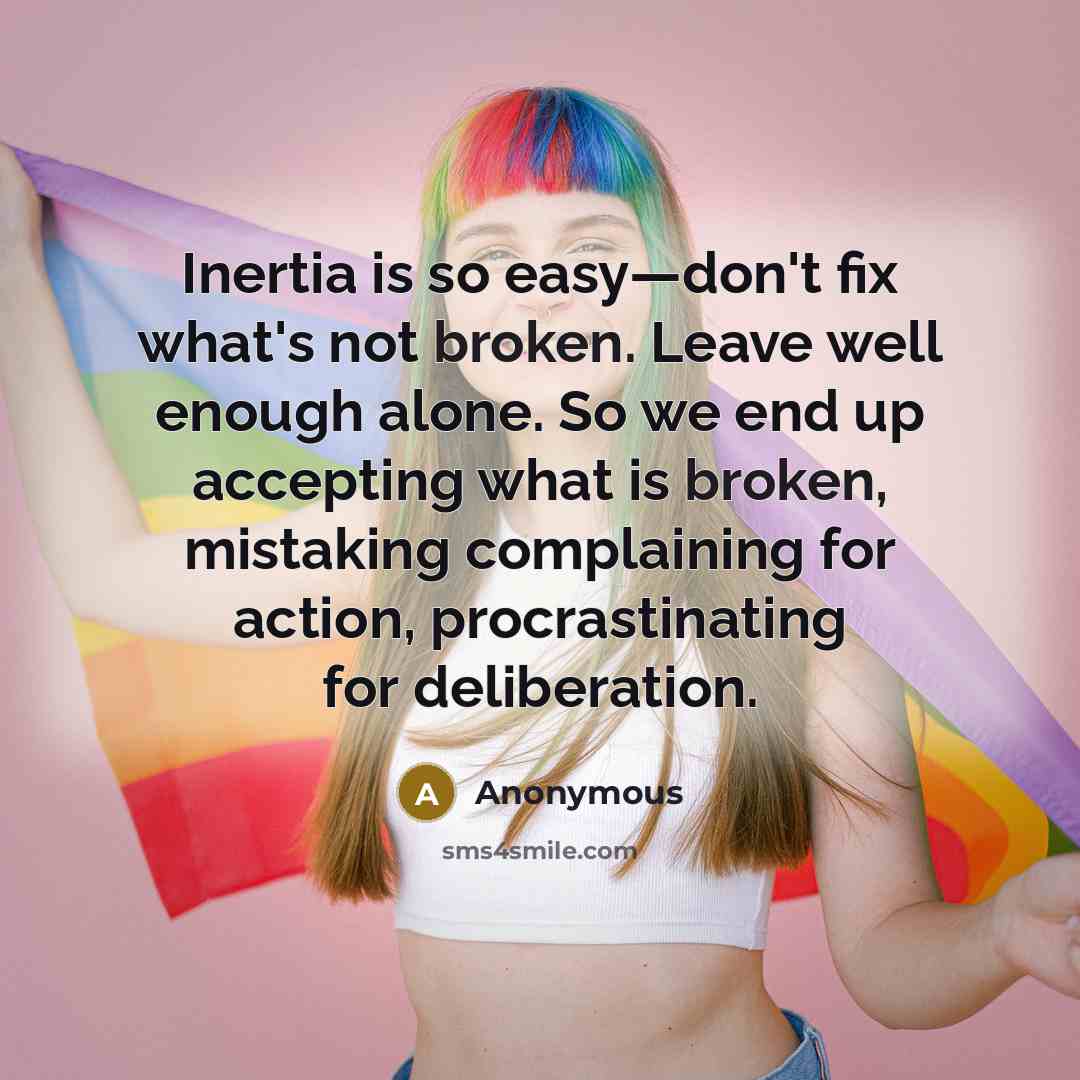 “Inertia is so easy—don't fix what's not broken. Leave well enough alone. So we end up accepting what is broken, mistaking complaining for action, procrastinating for deliberation.” quote by Anonymous