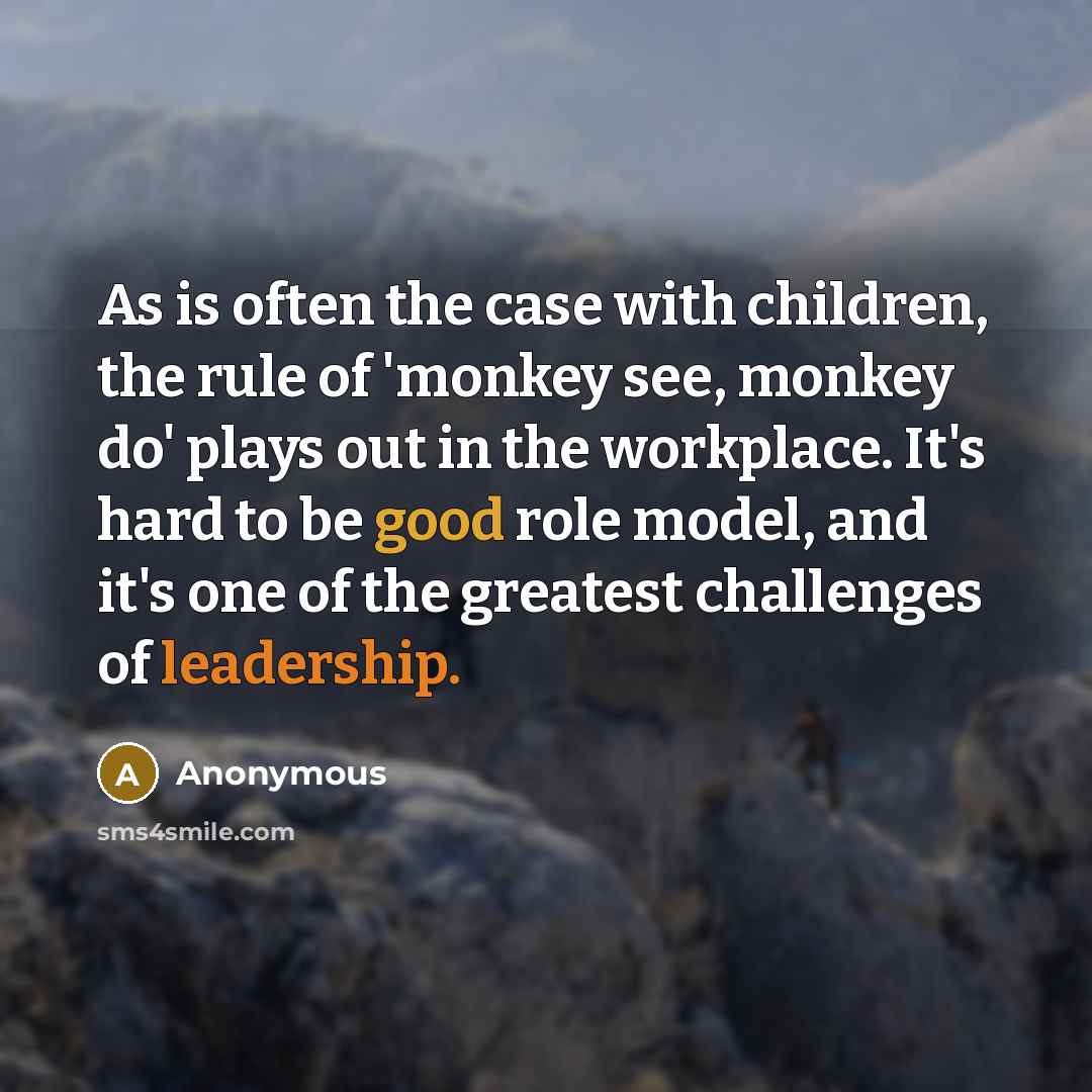 “As is often the case with children, the rule of 'monkey see, monkey do' plays out in the workplace. It's hard to be good role model, and it's one of the greatest challenges of leadership.” quote by Anonymous