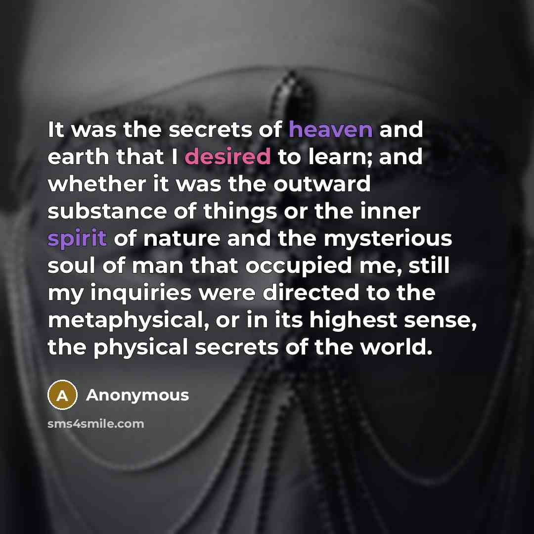 “It was the secrets of heaven and earth that I desired to learn; and whether it was the outward substance of things or the inner spirit of nature and the mysterious soul of man that occupied me, still my inquiries were directed to the metaphysical, or in its highest sense, the physical secrets of…” quote by Anonymous