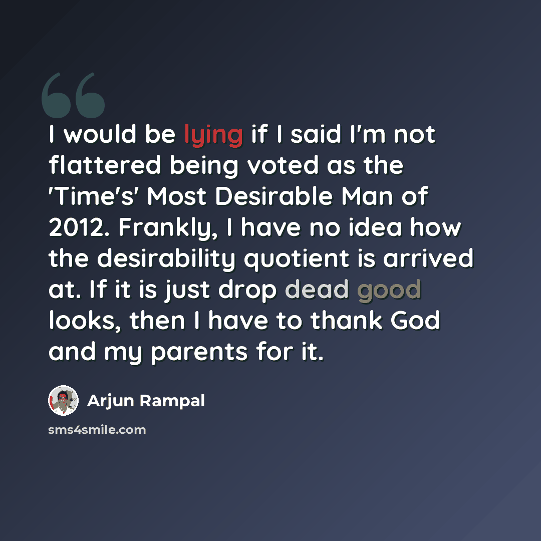 “I would be lying if I said I'm not flattered being voted as the 'Time's' Most Desirable Man of 2012. Frankly, I have no idea how the desirability quotient is arrived at. If it is just drop dead good looks, then I have to thank God and my parents for it.” quote by Arjun Rampal