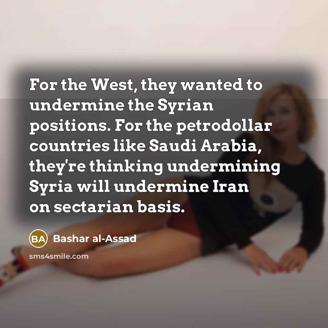 “For the West, they wanted to undermine the Syrian positions. For the petrodollar countries like Saudi Arabia, they're thinking undermining Syria will undermine Iran on sectarian basis.” quote by Bashar al-Assad