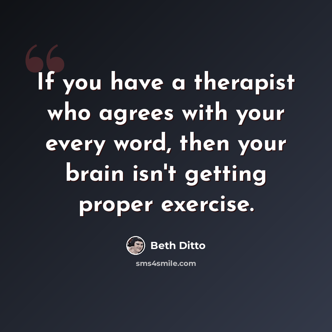 “If you have a therapist who agrees with your every word, then your brain isn't getting proper exercise.” quote by Beth Ditto