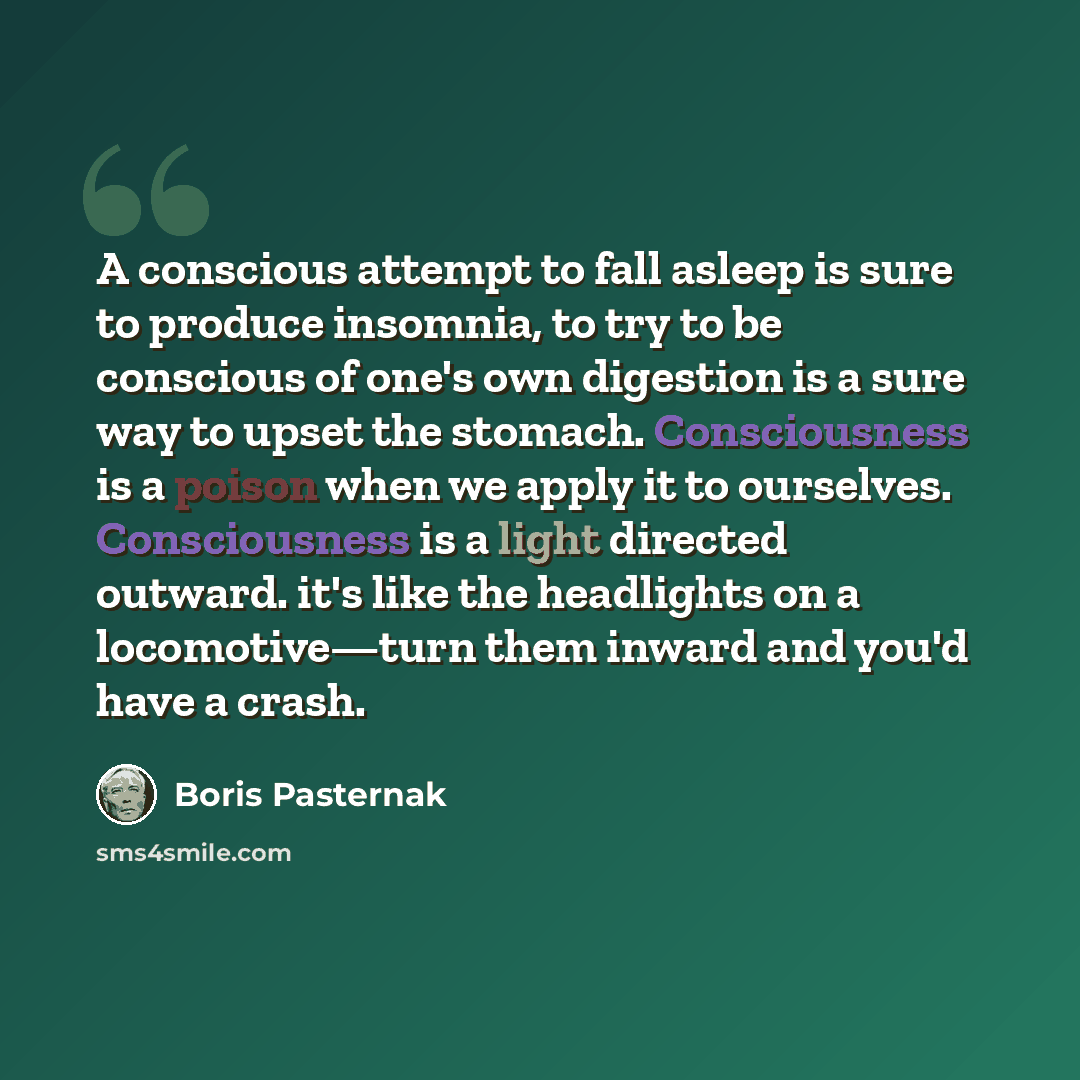“A conscious attempt to fall asleep is sure to produce insomnia, to try to be conscious of one's own digestion is a sure way to upset the stomach. Consciousness is a poison when we apply it to ourselves. Consciousness is a light directed outward. it's like the headlights on a locomotive—turn them…” quote by Boris Pasternak