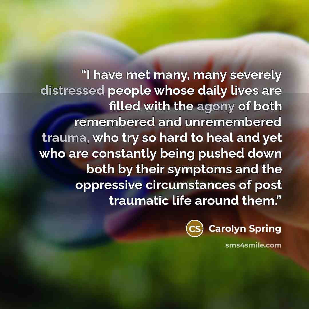 “I have met many, many severely distressed people whose daily lives are filled with the agony of both remembered and unremembered trauma, who try so hard to heal and yet who are constantly being pushed down both by their symptoms and the oppressive circumstances of post traumatic life around them.” quote by Carolyn Spring