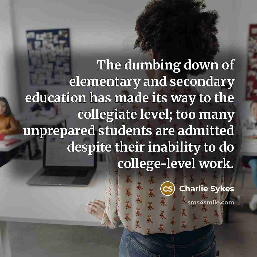 “The dumbing down of elementary and secondary education has made its way to the collegiate level; too many unprepared students are admitted despite their inability to do college-level work.” quote by Charlie Sykes