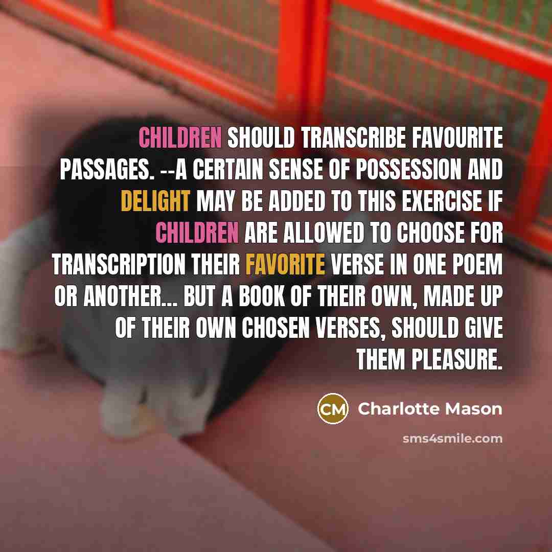 “Children should transcribe favourite passages. --A certain sense of possession and delight may be added to this exercise if children are allowed to choose for transcription their favorite verse in one poem or another... But a book of their own, made up of their own chosen verses, should give them…” quote by Charlotte Mason