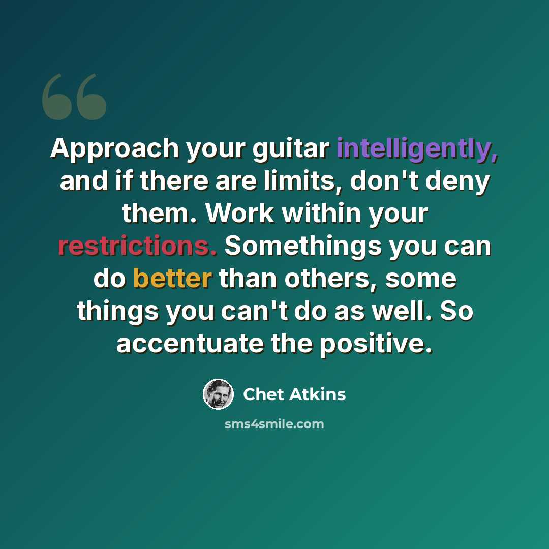 “Approach your guitar intelligently, and if there are limits, don't deny them. Work within your restrictions. Somethings you can do better than others, some things you can't do as well. So accentuate the positive.” quote by Chet Atkins