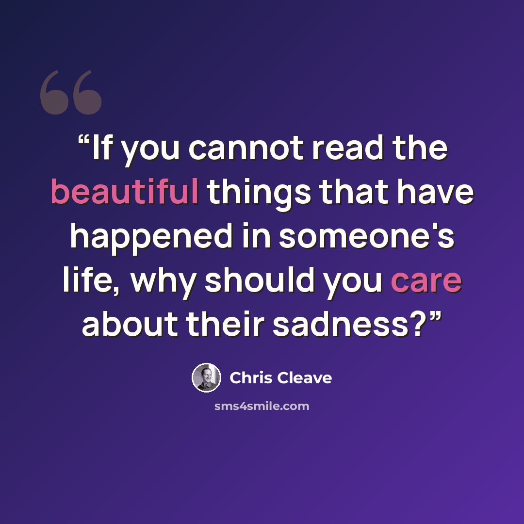 “If you cannot read the beautiful things that have happened in someone's life, why should you care about their sadness?” quote by Chris Cleave