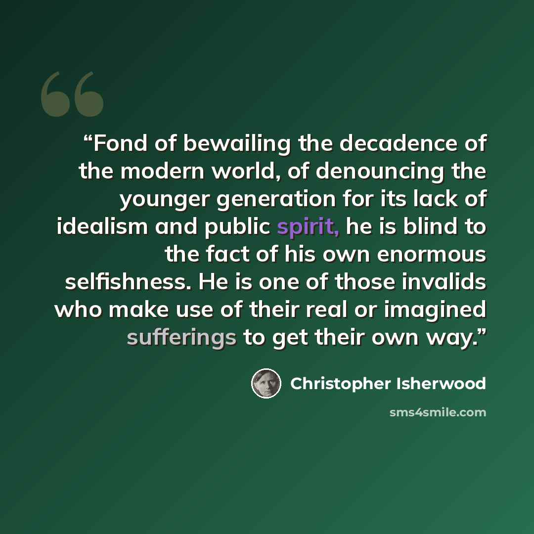 “Fond of bewailing the decadence of the modern world, of denouncing the younger generation for its lack of idealism and public spirit, he is blind to the fact of his own enormous selfishness. He is one of those invalids who make use of their real or imagined sufferings to get their own way.” quote by Christopher Isherwood