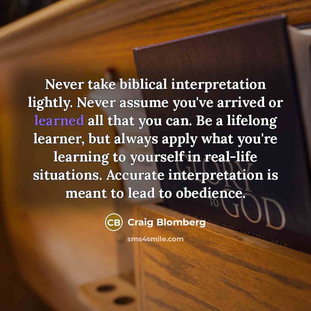 “Never take biblical interpretation lightly. Never assume you've arrived or learned all that you can. Be a lifelong learner, but always apply what you're learning to yourself in real-life situations. Accurate interpretation is meant to lead to obedience.” quote by Craig Blomberg