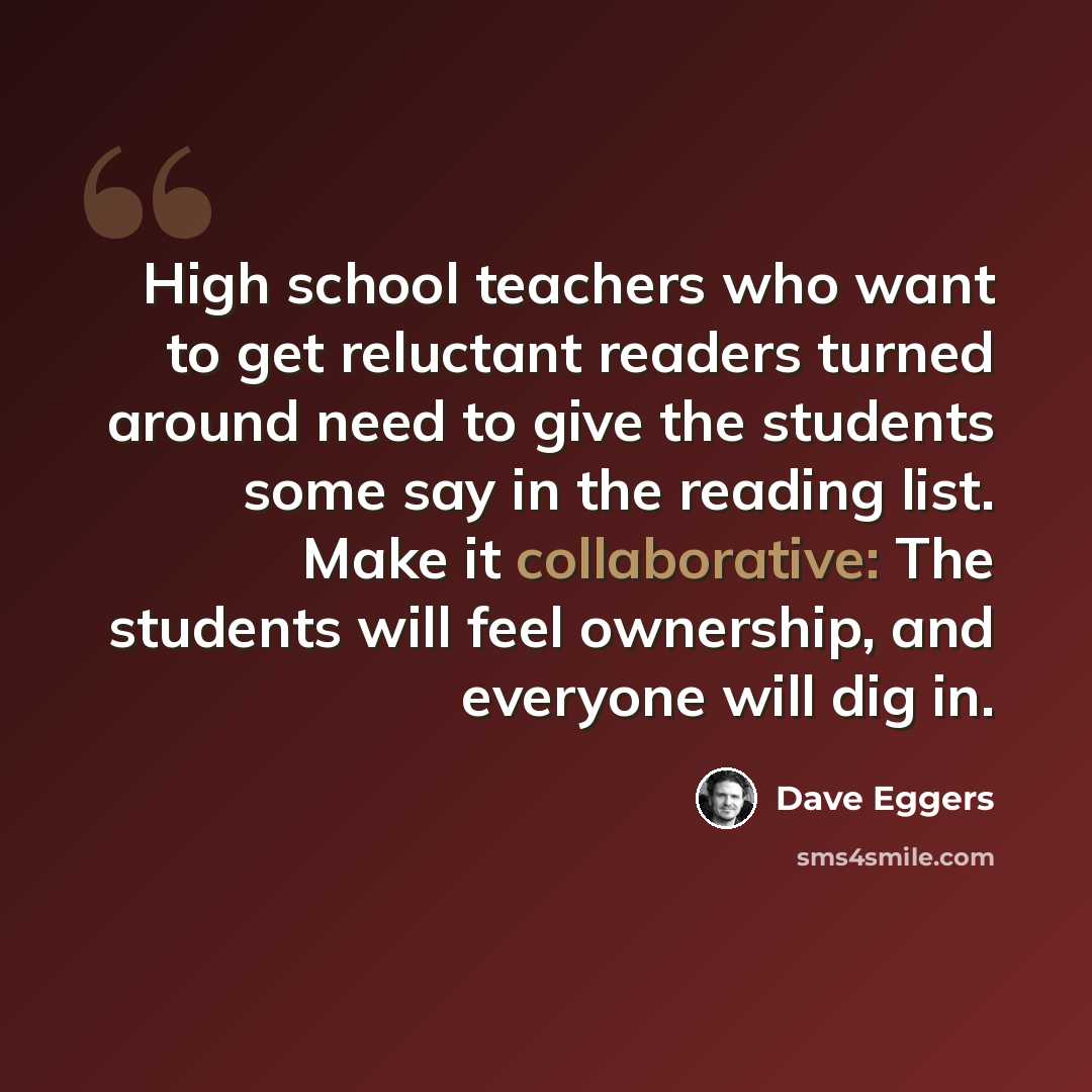 “High school teachers who want to get reluctant readers turned around need to give the students some say in the reading list. Make it collaborative: The students will feel ownership, and everyone will dig in.” quote by Dave Eggers