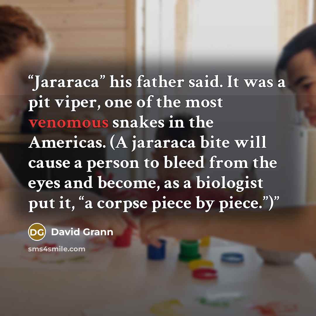 “Jararaca” his father said. It was a pit viper, one of the most venomous snakes in the Americas. (A jararaca bite will cause a person to bleed from the eyes and become, as a biologist put it, “a corpse piece by piece.”)” quote by David Grann