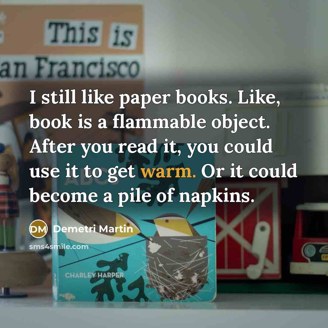 “I still like paper books. Like, book is a flammable object. After you read it, you could use it to get warm. Or it could become a pile of napkins.” quote by Demetri Martin