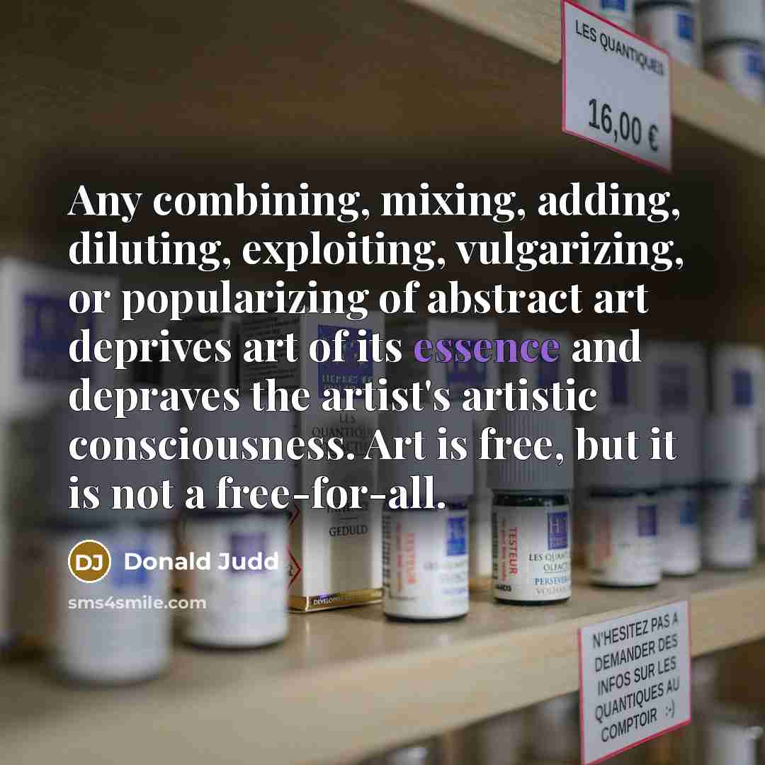 “Any combining, mixing, adding, diluting, exploiting, vulgarizing, or popularizing of abstract art deprives art of its essence and depraves the artist's artistic consciousness. Art is free, but it is not a free-for-all.” quote by Donald Judd