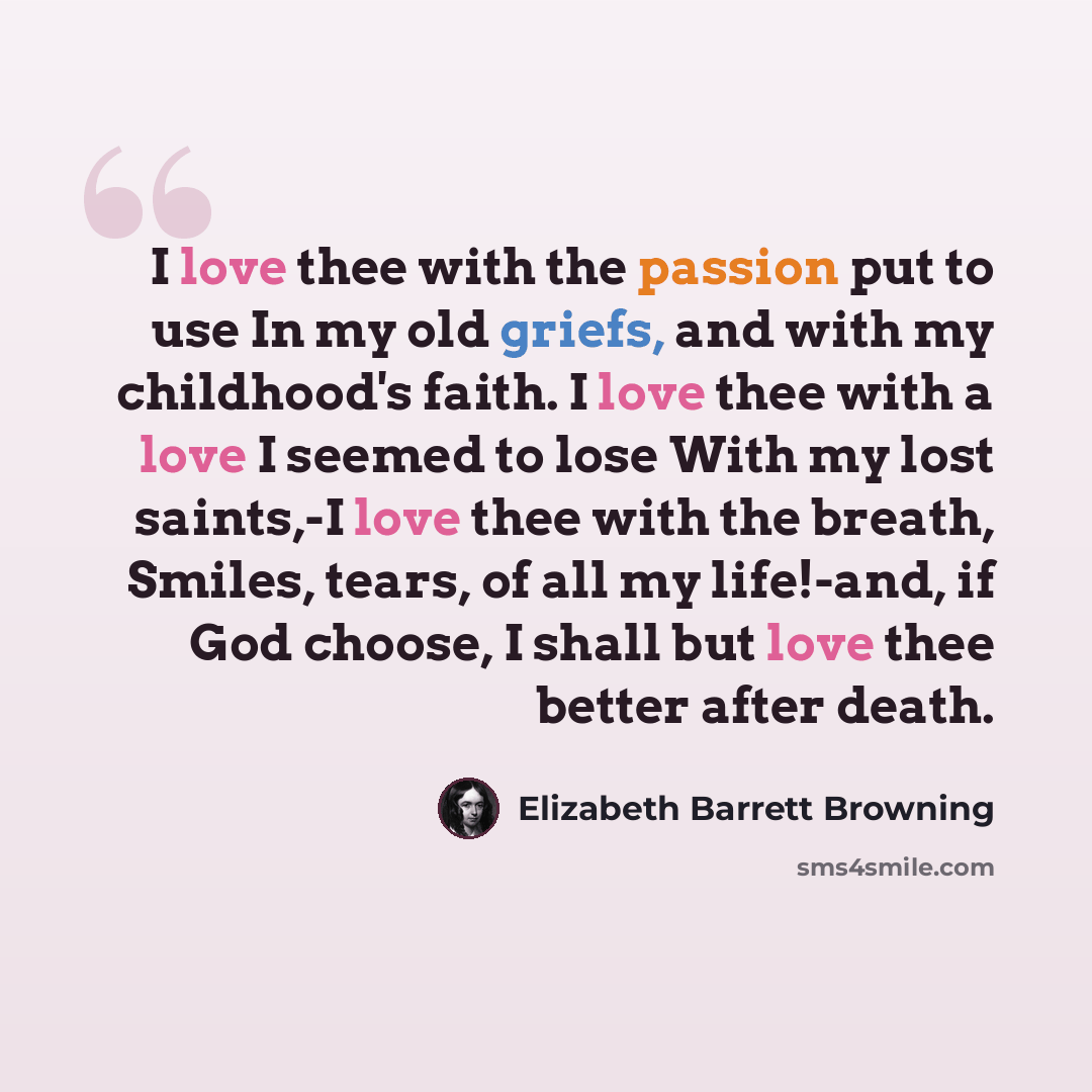 “I love thee with the passion put to use In my old griefs, and with my childhood's faith. I love thee with a love I seemed to lose With my lost saints,-I love thee with the breath, Smiles, tears, of all my life!-and, if God choose, I shall but love thee better after death.” quote by Elizabeth Barrett Browning