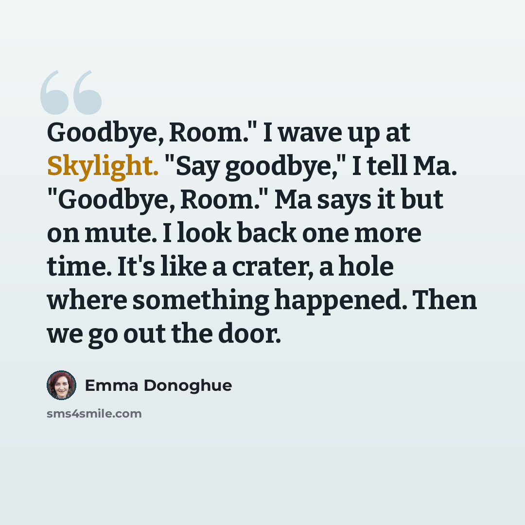“Goodbye, Room." I wave up at Skylight. "Say goodbye," I tell Ma. "Goodbye, Room." Ma says it but on mute. I look back one more time. It's like a crater, a hole where something happened. Then we go out the door.” quote by Emma Donoghue