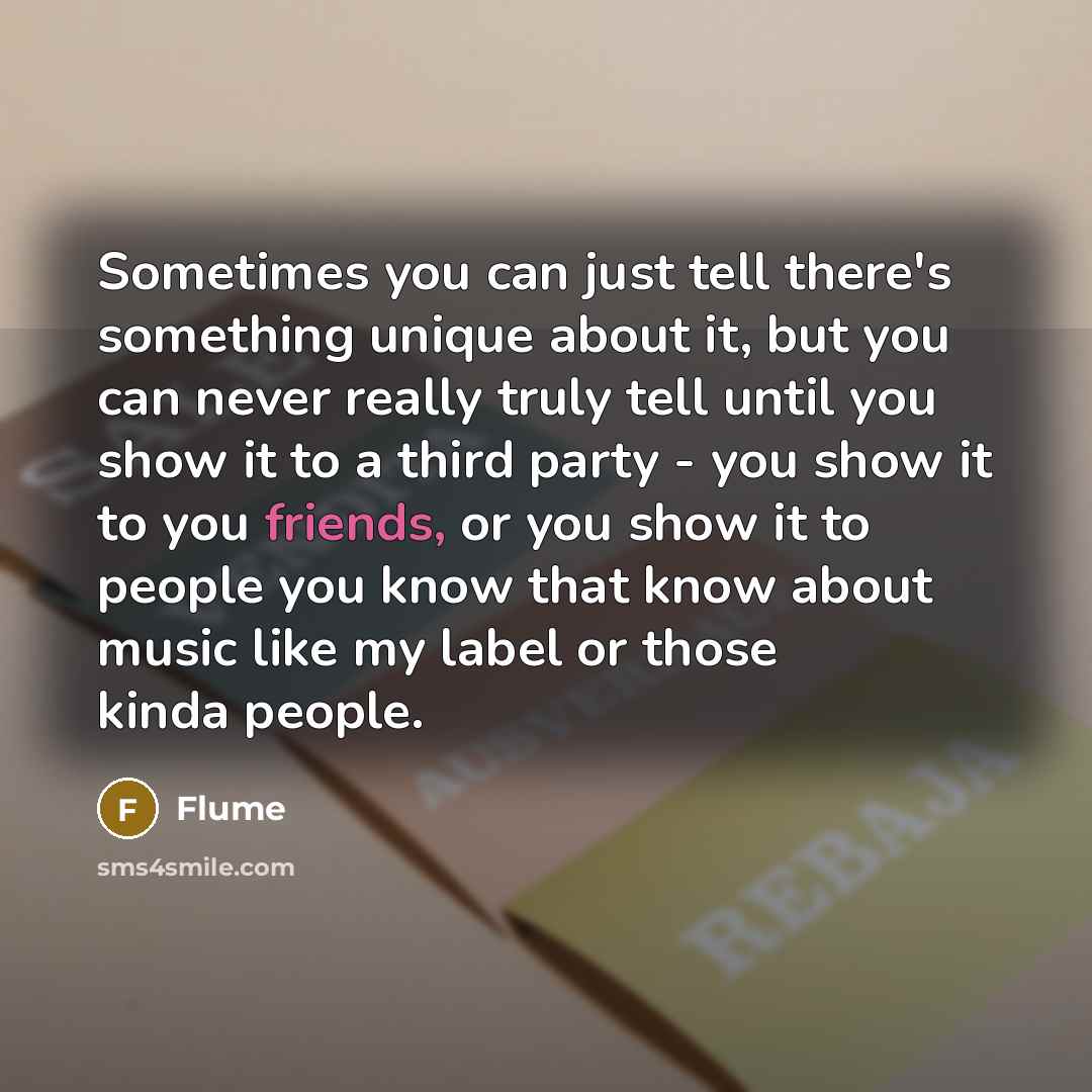 “Sometimes you can just tell there's something unique about it, but you can never really truly tell until you show it to a third party - you show it to you friends, or you show it to people you know that know about music like my label or those kinda people.” quote by Flume