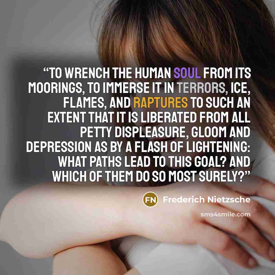 “To Wrench the human soul from its moorings, to immerse it in terrors, ice, flames, and raptures to such an extent that it is liberated from all petty displeasure, gloom and depression as by a flash of lightening: what paths lead to this goal? And which of them do so most surely?” quote by Frederich Nietzsche