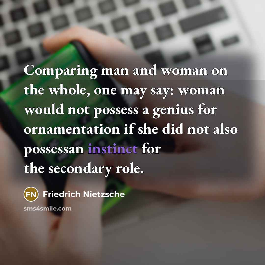 “Comparing man and woman on the whole, one may say: woman would not possess a genius for ornamentation if she did not also possessan instinct for the secondary role.” quote by Friedrich Nietzsche