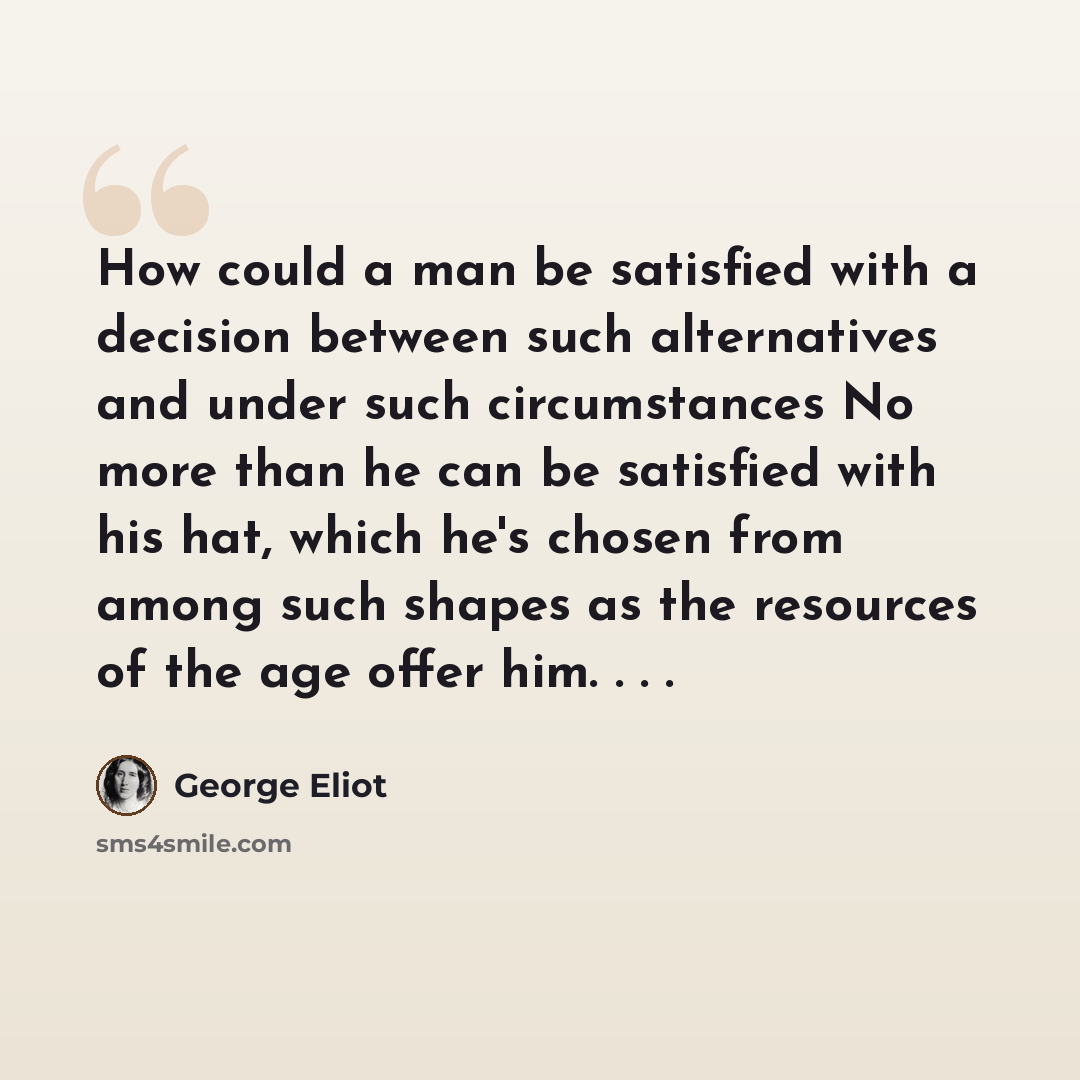 “How could a man be satisfied with a decision between such alternatives and under such circumstances No more than he can be satisfied with his hat, which he's chosen from among such shapes as the resources of the age offer him. . . .” quote by George Eliot