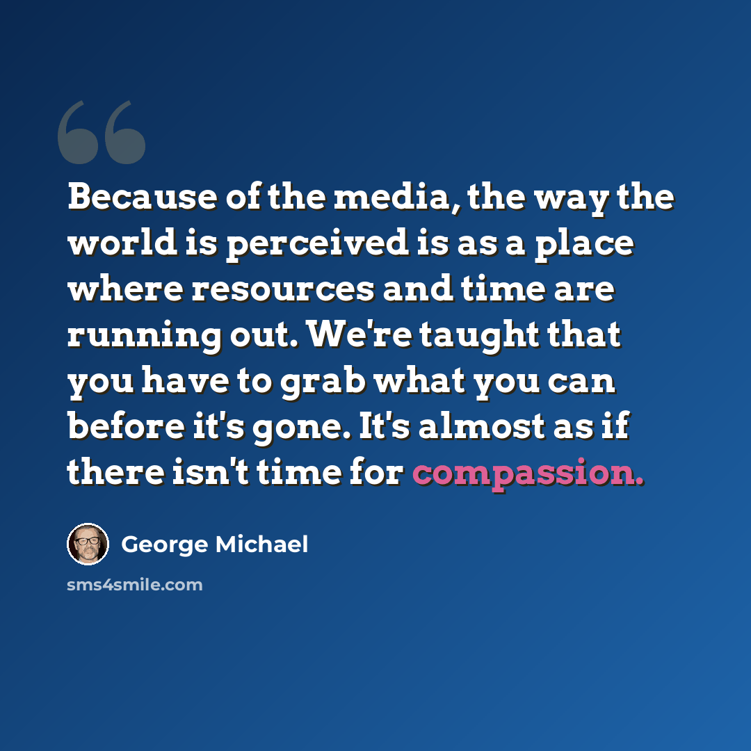 “Because of the media, the way the world is perceived is as a place where resources and time are running out. We're taught that you have to grab what you can before it's gone. It's almost as if there isn't time for compassion.” quote by George Michael