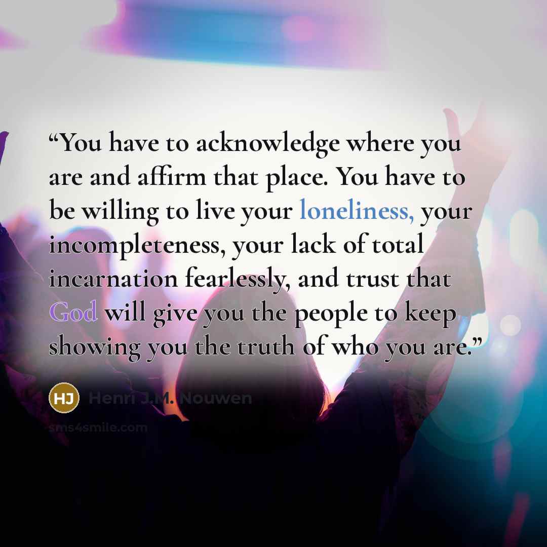 “You have to acknowledge where you are and affirm that place. You have to be willing to live your loneliness, your incompleteness, your lack of total incarnation fearlessly, and trust that God will give you the people to keep showing you the truth of who you are.” quote by Henri J.M. Nouwen