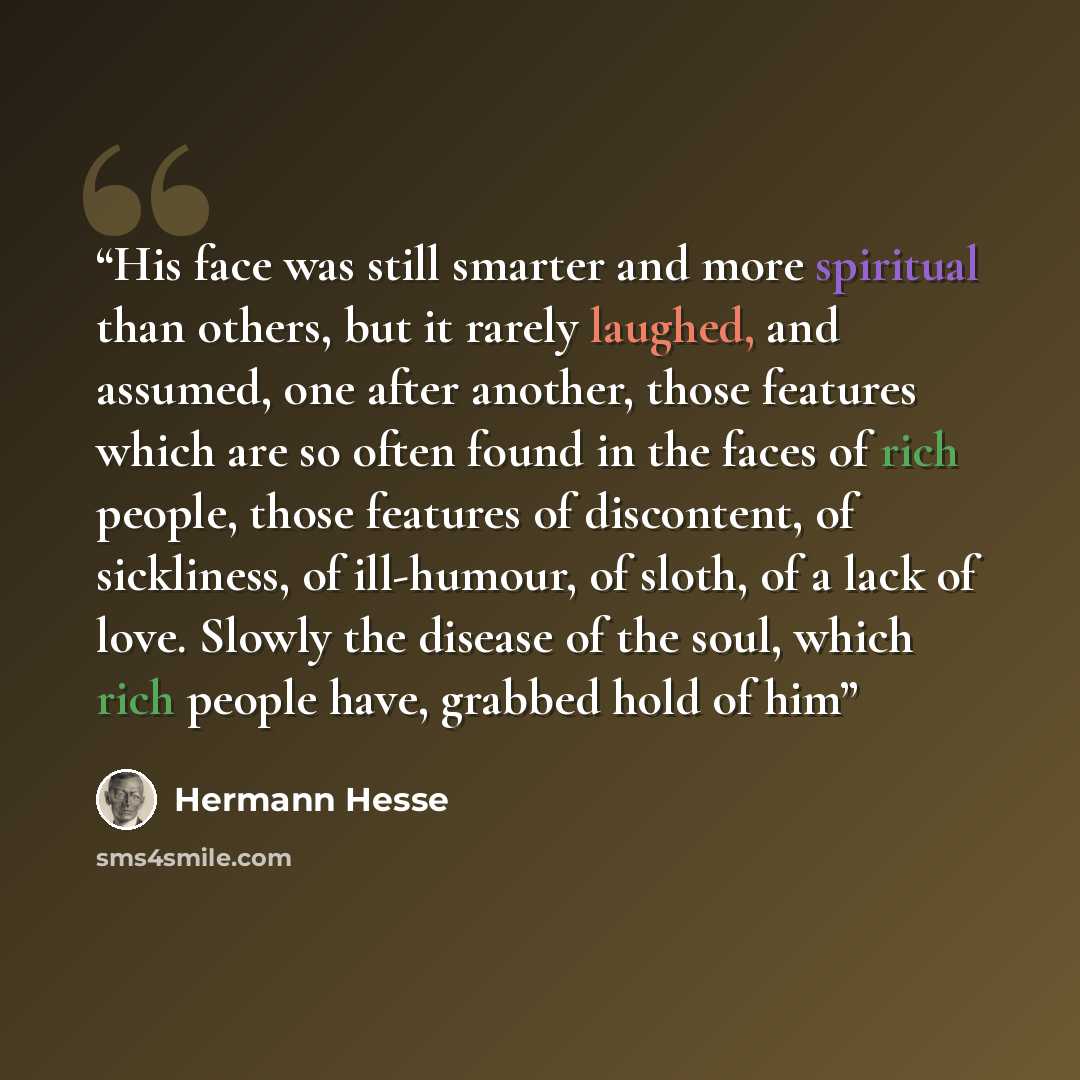 “His face was still smarter and more spiritual than others, but it rarely laughed, and assumed, one after another, those features which are so often found in the faces of rich people, those features of discontent, of sickliness, of ill-humour, of sloth, of a lack of love. Slowly the disease of the…” quote by Hermann Hesse